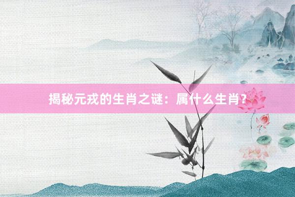 揭秘元戎的生肖之谜：属什么生肖？