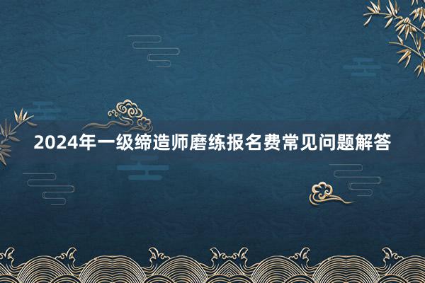 2024年一级缔造师磨练报名费常见问题解答