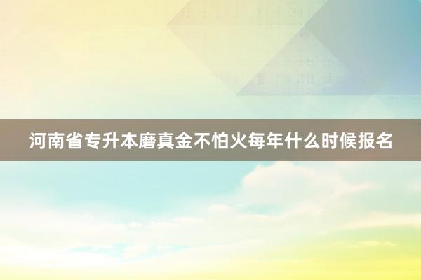 河南省专升本磨真金不怕火每年什么时候报名